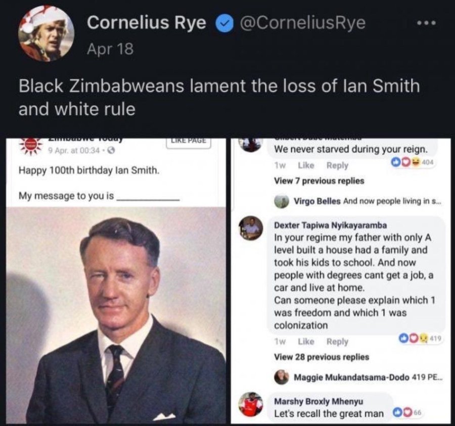 Cornelius Rye Apr 18 @CorneliusRye Black Zimbabweans lament the loss of lan Smith and white rule STIN 9 Apr at 00:34・6 Happy 100th birthday lan Smith. My message to you is IKE PAGI We never starved during your reign. 1w Like Reply 404 View 7 previous replies Virgo Belles And now people living in s... Dexter Tapiwa Nyikayaramba In your regime my father with only A level built a house had a family and took his kids to school. And now people with degrees cant get a job, a car and live at home. Can someone please explain which 1 was freedom and which 1 was colonization 1w Like Reply 419 View 28 previous replies Maggie Mukandatsama-Dodo 419 PE... Marshy Broxly Mhenyu Let's recall the great man