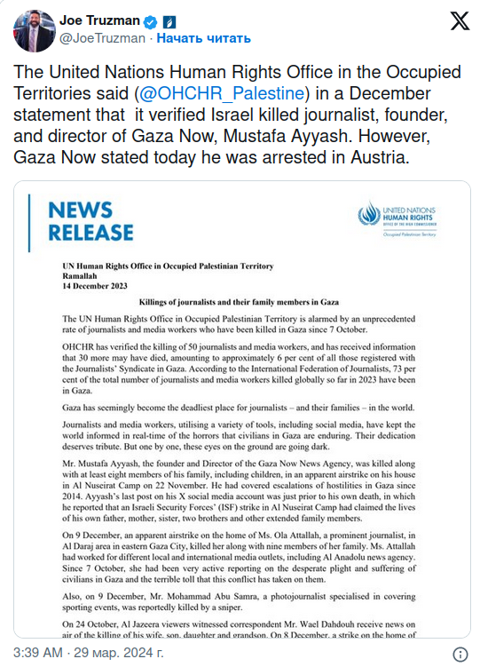 Joe Truzman o a @JoeTruzman • Начать читать The United Nations Human Rights Office in the Occupied Territories said (@OHCHR_Palestine) in a December statement that it verified Israel killed journalist, founder, and director of Gaza Now, Mustafa Ayyash. However, Gaza Now stated today he was arrested in Austria. X NEWS RELEASE UN Human Rights Office in Occupied Palestinian Territory Kamalinn 14 December 2023 Killings of journalists and their family members in Gaza The UN Human Rights Office in Occupid Palestinian Territory is alarmed by an unprecedented rate of joumalists and media workers who have been killed in Gaza since 7 October. OHCHR has verified the killing of 50 journalists and media workers, and has roceived information that 30 more may have died, amounting to approximately 6 per cent of all those registered with the Joumalists* Syndicate in Gaza. According to the International Federation of Journalists, 73 per cent of the total number of joumalists and media workers killed globally so far in 2023 have been in Gaza. Gaza has seemingly become the deadliest place for journalists - and their families - in the world. Joumalists and media workers, utilising a varicty of tools, including social media, have kept the world informed in real-time of the horrors that civilians in Gaza are enduring. Their dedication deserves tribute. But one by one, these eyes on the ground are going dark. Mr. Mustafa Ayyash, the founder and Director of the Gaza Now News Agency, was killed along with at least eight members of his family, including children, in an apparent airstrike on his house in Al Nuscirat Camp on 22 November. He had covered escalations of hostilities in Gaza since 2014. Ayyash's last post on his X social media account was just prior to his own death, in which he reported that an isracli Security Forces' (ISF) strike in Al Nuscirat Camp had claimed the lives of his own father, mother, sister, two brothers and other extended family members. On 9 December, an apparent airstrike on the home of Ms. Ola Attallah, a prominent journalist, in Al Daraj area in easter Gaza City, killed her along with nine members of her family. Ms. Attallah had worked for different local and intemational media outlets, including Al Anadolu news agency. Since 7 October, she had been very active reporting on the desperate plight and suffering of civilians in Gaza and the terrible toll that this conflict has taken on them. Also, on 9 December, Mr. Mohammad Abu Samra, a photojournalist specialised in covering sporting events, was reportedly killed by a sniper. On 24 October, Al Jazeera viewers witnessed correspondent Mr. Wael Dahdouh receive news on air of the killine of his wife. son. daughter and grandson. On 8 December, a strike on the home of 3:39 AM • 29 мар. 2024 г.