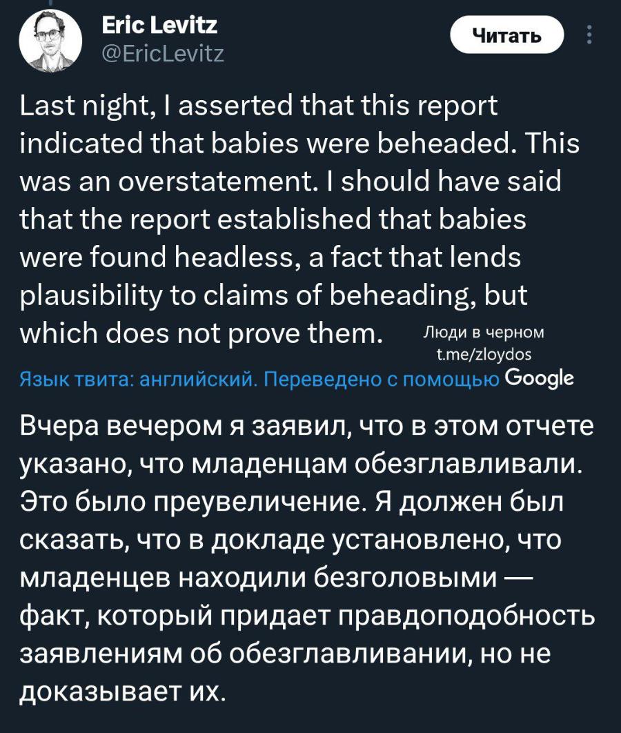 Eric Levitz @EricLevitz Читать Last night, I asserted that this report indicated that babies were beheaded. This was an overstatement. I should have said that the report established that babies were found headless, a fact that lends plausibility to claims of beheading, but which does not prove them. Люди в черном t.me/zloydos Язык твита: английский. Переведено с помощью Google Вчера вечером я заявил, что в этом отчете указано, что младенцам обезглавливали. Это было преувеличение. Я должен был сказать, что в докладе установлено, что младенцев находили безголовыми - факт, который придает правдоподобность заявлениям об обезглавливании, но не доказывает их.
