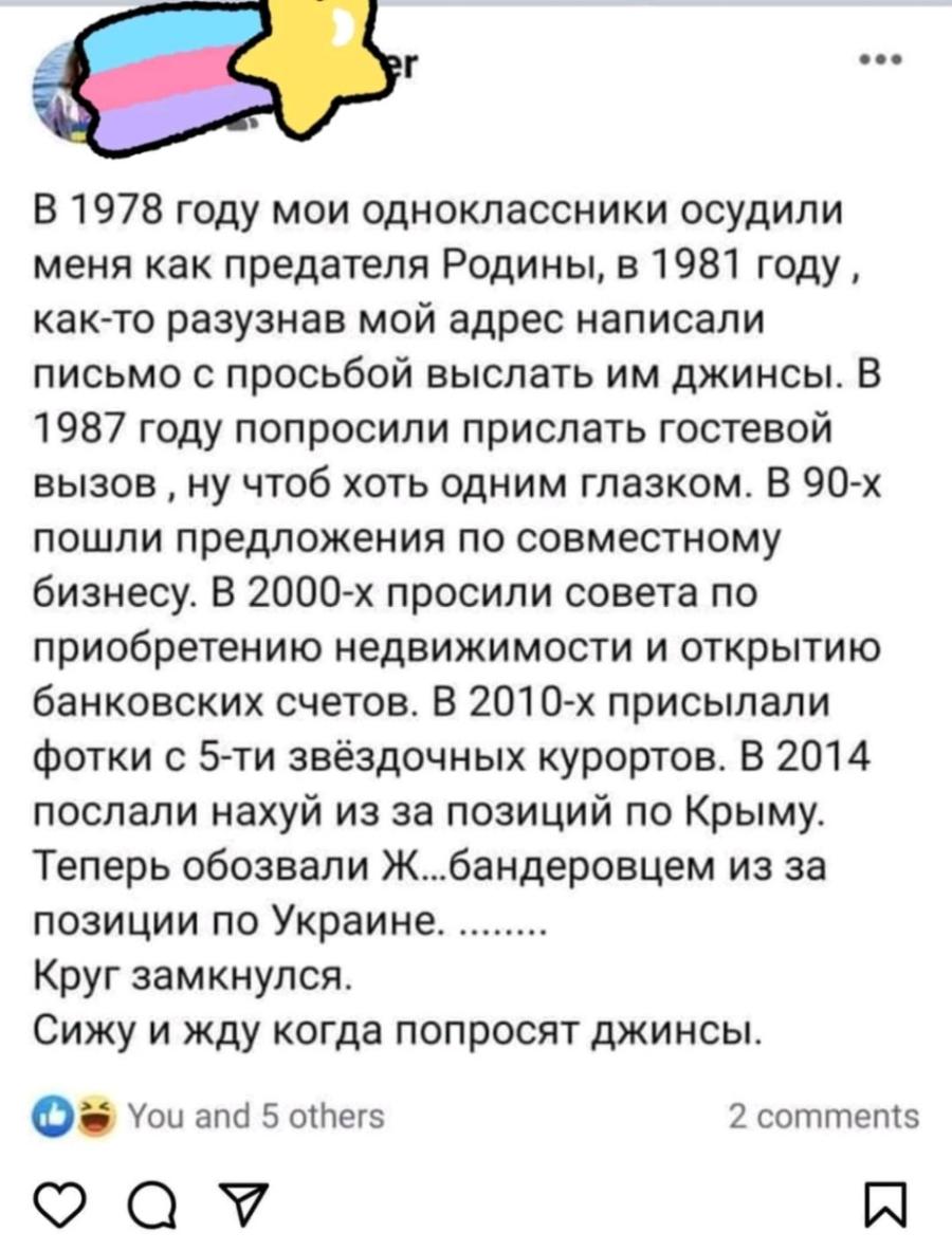 ••• В 1978 году мои одноклассники осудили меня как предателя Родины, в 1981 году, как-то разузнав мой адрес написали письмо с просьбой выслать им джинсы. В 1987 году попросили прислать гостевой вызов, ну чтоб хоть одним глазком. В 90-х пошли предложения по совместному бизнесу. В 2000-х просили совета по приобретению недвижимости и открытию банковских счетов. В 2010-х присылали фотки с 5-ти звёздочных курортов. В 2014 послали нахуй из за позиций по Крыму. Теперь обозвали Ж...бандеровцем из за позиции по Украине. ........ Круг замкнулся. Сижу и жду когда попросят джинсы. You and 5 others 2 comments V