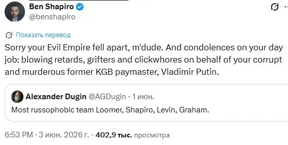 Ben Shapiro O @benshapiro C Показать перевод Sorry your Evil Empire fell apart, m'dude. And condolences on your day job: blowing retards, grifters and clickwhores on behalf of your corrupt and murderous former KGB paymaster, Vladimir Putin. Alexander Dugin @AGDugin - 1 юн. Most russophobic team Loomer, Shapiro, Levin, Graham. 6:53 РМ • 3 июн. 2026 г. • 402,9 тыс. просмотра