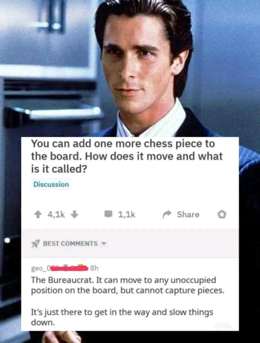 You can add one more chess piece to the board. How does it move and what is it called? Discussion 1 4,1k 1,1k Share BEST COMMENTS - geo. 8h The Bureaucrat. It can move to any unoccupied position on the board, but cannot capture pieces. It's just there to get in the way and slow things down.