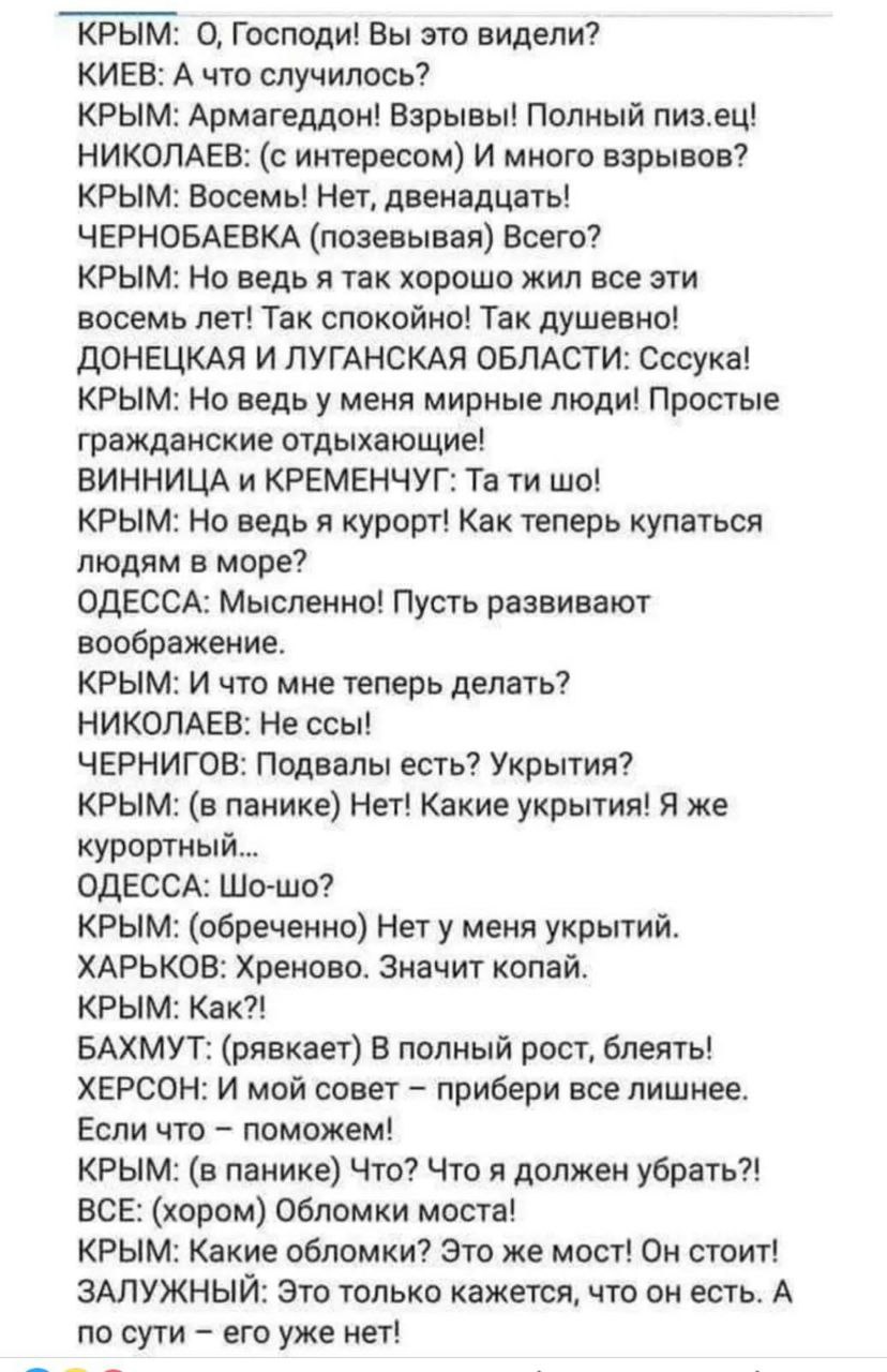 КРЫМ: 0, Господи! Вы это видели? КИЕВ: А что случилось? КРЫМ: Армагеддон! Взрывы! Полный пиз.ец! НИКОЛАЕВ: (с интересом) И много взрывов? КРЫМ: Восемь! Нет, двенадцать! ЧЕРНОБАЕВКА (позевывая) Всего? КРЫМ: Но ведь я так хорошо жил все эти восемь лет! Так спокойно! Так душевно! ДОНЕЦКАЯ И ЛУГАНСКАЯ ОБЛАСТИ: Сссука! КРЫМ: Но ведь у меня мирные люди! Простые гражданские отдыхающие! ВИННИЦА и КРЕМЕНЧУГ: Та ти шо! КРЫМ: Но ведь я курорт! Как теперь купаться людям в море? ОДЕССА: Мысленно! Пусть развивают воображение. КРЫМ: И что мне теперь делать? НИКОЛАЕВ: Не ссы! ЧЕРНИГОВ: Подвалы есть? Укрытия? КРЫМ: (в панике) Нет! Какие укрытия! Я же курортный... ОДЕССА: Шо-шо? КРЫМ: (обреченно) Нет у меня укрытий. ХАРЬКОВ: Хреново. Значит копай. КРЫМ: Как?! БАХМУТ: (рявкает) В полный рост, блеять! ХЕРСОН: И мой совет - прибери все лишнее. Если что - поможем! КРЫМ: (в панике) Что? Что я должен убрать?! ВСЕ: (хором) Обломки моста! КРЫМ: Какие обломки? Это же мост! Он стоит! ЗАЛУЖНЫЙ: Это только кажется, что он есть. А по сути - его уже нет!
