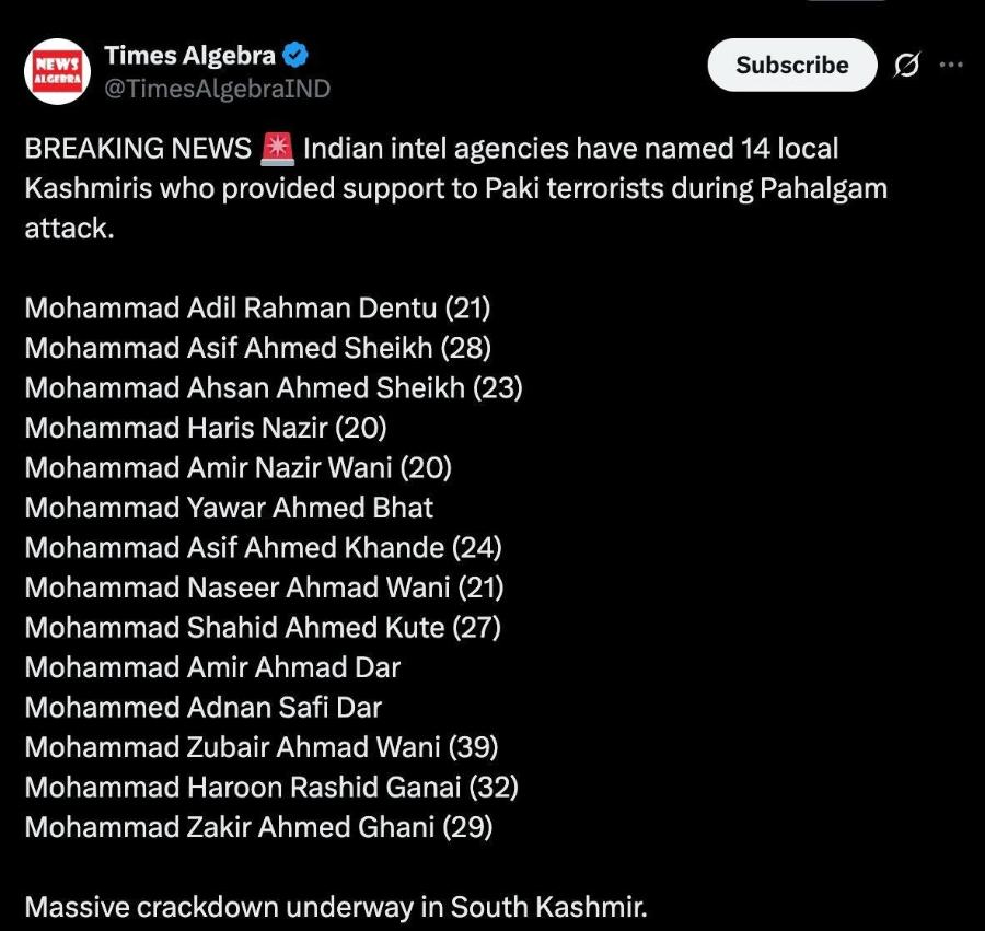 NEWS ALGEBRA Times Algebra TimesAlgebraIND Subscribe BREAKING NEWS * Indian intel agencies have named 14 local Kashmiris who provided support to Paki terrorists during Pahalgam attack. Mohammad Adil Rahman Dentu (21) Mohammad Asif Ahmed Sheikh (28) Mohammad Ahsan Ahmed Sheikh (23) Mohammad Haris Nazir (20) Mohammad Amir Nazir Wani (20) Mohammad Yawar Ahmed Bhat Mohammad Asif Ahmed Khande (24) Mohammad Naseer Ahmad Wani (21) Mohammad Shahid Ahmed Kute (27) Mohammad Amir Ahmad Dar Mohammed Adnan Safi Dar Mohammad Zubair Ahmad Wani (39) Mohammad Haroon Rashid Ganai (32) Mohammad Zakir Ahmed Ghani (29) Massive crackdown underway in South Kashmir. ...