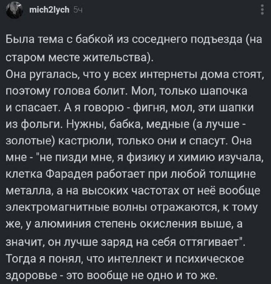 mich2lych 5ч Была тема с бабкой из соседнего подъезда (на старом месте жительства). Она ругалась, что у всех интернеты дома стоят, поэтому голова болит. Мол, только шапочка и спасает. А я говорю - фигня, мол, эти шапки из фольги. Нужны, бабка, медные (а лучше - золотые) кастрюли, только они и спасут. Она мне - "не пизди мне, я физику и химию изучала, клетка Фарадея работает при любой толщине металла, а на высоких частотах от неё вообще электромагнитные волны отражаются, к тому же, у алюминия степень окисления выше, а значит, он лучше заряд на себя оттягивает". Тогда я понял, что интеллект и психическое здоровье - это вообще не одно и то же.