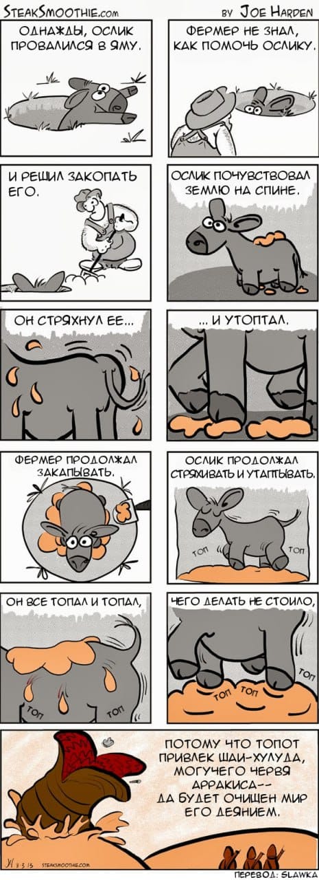 STEAKSMOOTHIE.coM ОДНАЖДЫ, ОСЛИК ПРОВАЛИЛСЯ В ЯМУ. BY JOE HARDEN ФЕРМЕР НЕ ЗНАЛ, КАК ПОМОЧЬ ОСЛИКУ, И РЕШИЛ ЗАКОПАТЬ ЕгО. ОСЛИК ПОЧУВСТВОВАЛ ЗЕМЛЮ НА СПИНЕ. ОН СТРЯХНУЛ ЕЕ... ...H YTONTAA. ФЕРМЕР ПРОДОЛЖАЛ ЗАКАПЫВАТЬ. ОСЛИК ПРОДОЛЖАЛ СТРЯХИВАТЬ И УТАПТЫВАТЬ. TOn ОН ВСЕ ТОПАЛ И ТОПАЛ, ЧЕГО ДЕЛАТЬ НЕ СТОИЛО, Ton TOn ПОТОМУ ЧТО ТОПОТ ПРИВЛЕК ШАИ-ХУЛУДА, МОГУЧЕГО ЧЕРВЯ АРРАКИСА-- ДА БУДЕТ ОЧИЩЕН МИР ЕГО ДЕЯНИЕМ. N1315 STEASNOOTAECOM ПЕРЕВОД: SLAWKA