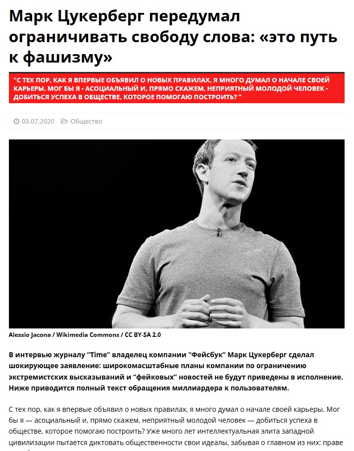 Марк Цукерберг передумал ограничивать свободу слова: «это путь к фашизму» "С ТЕХ ПОР, КАК Я ВПЕРВЫЕ ОБЪЯВИЛ О НОВЫХ ПРАВИЛАХ, Я МНОГО ДУМАЛ О НАЧАЛЕ СВОЕЙ КАРЬЕРЫ. МОГ БЫ Я - АСОЦИАЛЬНЫЙ И, ПРЯМО СКАЖЕМ, НЕПРИЯТНЫЙ МОЛОДОЙ ЧЕЛОВЕК - ДОБИТЬСЯ УСПЕХА В ОБЩЕСТВЕ, КОТОРОЕ ПОМОГАЮ ПОСТРОИТЬ? * • 03.07.2020 @ Общество Alessio Jacona / Wikimedia Commons / CC BY-SA 2.0 В интервью журналу "Time" владелец компании "Фейсбук" Марк Цукерберг сделал шокирующее заявление: широкомасштабные планы компании по ограничению экстремистских высказываний и "фейковых" новостей не будут приведены в исполнение. Ниже приводится полный текст обращения миллиардера к пользователям. С тех пор, как я впервые объявил о новых правилах, я много думал о начале своей карьеры. Мог бы я — асоциальный и, прямо скажем, неприятный молодой человек — добиться успеха в обществе, которое помогаю построить? Уже много лет интеллектуальная элита западной цивилизации пытается диктовать общественности свои идеалы, забывая о главном из них: праве