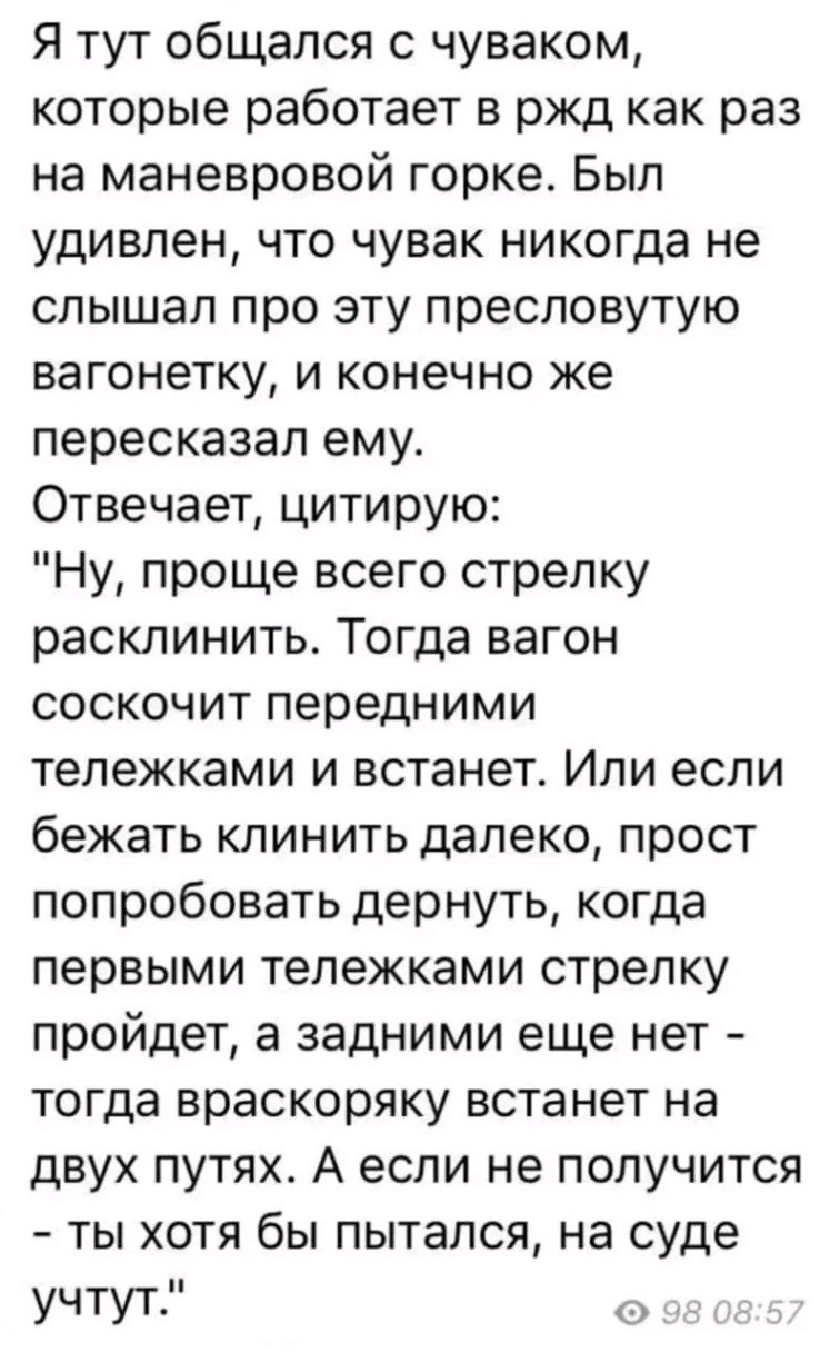 Я тут общался с чуваком, которые работает в ржд как раз на маневровой горке. Был удивлен, что чувак никогда не слышал про эту пресловутую вагонетку, и конечно же пересказал ему. Отвечает, цитирую: "Ну, проще всего стрелку расклинить. Тогда вагон соскочит передними тележками и встанет. Или если бежать клинить далеко, прост попробовать дернуть, когда первыми тележками стрелку пройдет, а задними еще нет - тогда враскоряку встанет на двух путях. А если не получится - ты хотя бы пытался, на суде учтут." 98 08:57