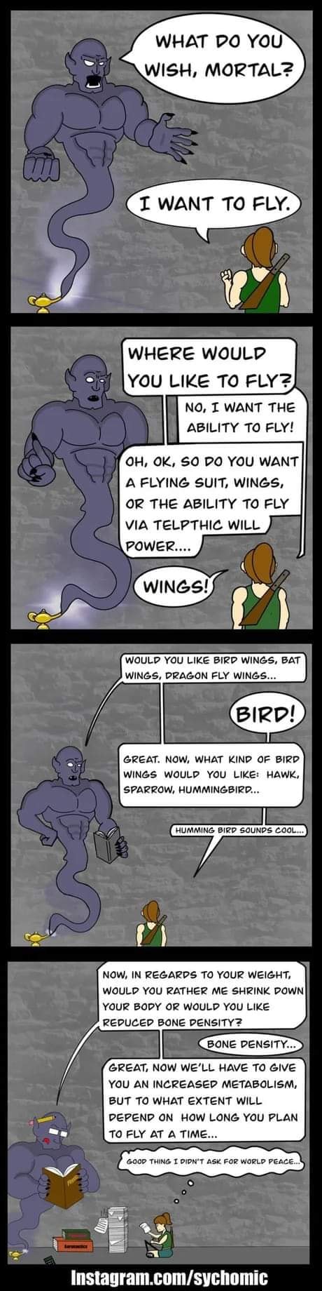 WHAT DO YOU WISH, MORTAL? I WANT TO FLY. WHERE WOULD YOU LIKE TO FLY? NO, I WANT THE ABILITY TO FLY! OH, OK, SO DO YOU WANT A FLYING SUIT, WINGS, OR THE ABILITY TO FLY VIA TELPTHIC WILL POWER.... WINGS! WOULD YOU LIKE BIRD WINGS, BAT WINGS, DRAGON FLY WINGS... BIRD! GREAT. NOW, WHAT KIND OF BIRD WINGS WOULD YOU LIKE: HAWK, SPARROW, HUMMINGBIRD... HUMMING BIRE NOW, IN REGARDS TO YOUR WEIGHT, WOULD YOU RATHER ME SHRINK DOWN YOUR BODY OR WOULD YOU LIKE REDUCED BONE DENSITY? BONE DENSITY... GREAT, NOW WE'LL HAVE TO GIVE YOU AN INCREASED METABOLISM, BUT TO WHAT EXTENT WILL DEPEND ON HOW LONG YOU PLAN TO FLY AT A TIME... GOOP THING 1 PIN'T ASK FOR WORLD PEACE.... Instagram.com/sychomic