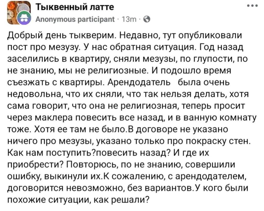 Тыквенный латте • • • Anonymous participant • 13m • © Добрый день тыкверим. Недавно, тут опубликовали пост про мезузу. У нас обратная ситуация. Год назад заселились в квартиру, сняли мезузы, по глупости, по не знанию, мы не религиозные. И подошло время съезжать с квартиры. Арендодатель была очень недовольна, что их сняли, что так нельзя делать, хотя сама говорит, что она не религиозная, теперь просит через маклера повесить все назад, и в ванную комнату тоже. Хотя ее там не было.В договоре не указано ничего про мезузы, указано только про покраску стен. Как нам поступить?повесить назад? И где их приобрести? Повторюсь, по не знанию, совершили ошибку, выкинули их. К сожалению, с арендодателем, договорится невозможно, без вариантов.У кого были похожие ситуации, как решали?