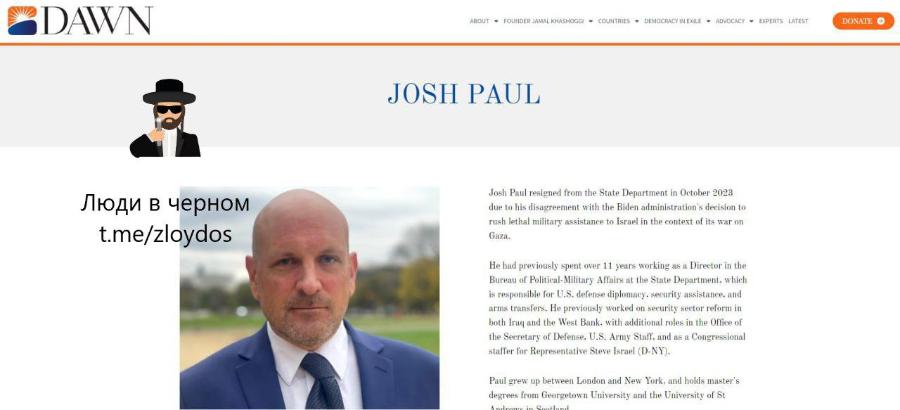 DAWN ABOUT * FOUNDER JAMAL KHASHOGGI • COUNTRIES • DEMOCRACY IN EXILE • ADVOCACY • EXPERTS LATEST DONATE ® JOSH PAUL Люди в черном t.me/zloydos Josh Paul resigned from the State Department in October 2023 due to his disagreement with the Biden administration's decision to rush lethal military assistance to Israel in the context of its war on Gaza. He had previously spent over 11 years working as a Director in the Bureau of Political-Military Affairs at the State Department. which is responsible for U.S. defense diplomacy, security assistance, and arms transfers. He previously worked on security sector reform in both Iraq and the West Bank, with additional roles in the Office of the Secretary of Defense. U.S. Army Staff. and as a Congressional staffer for Representative Steve Israel (D-NY). Paul grew up between London and New York, and holds master's degrees from Georgetown University and the University of St