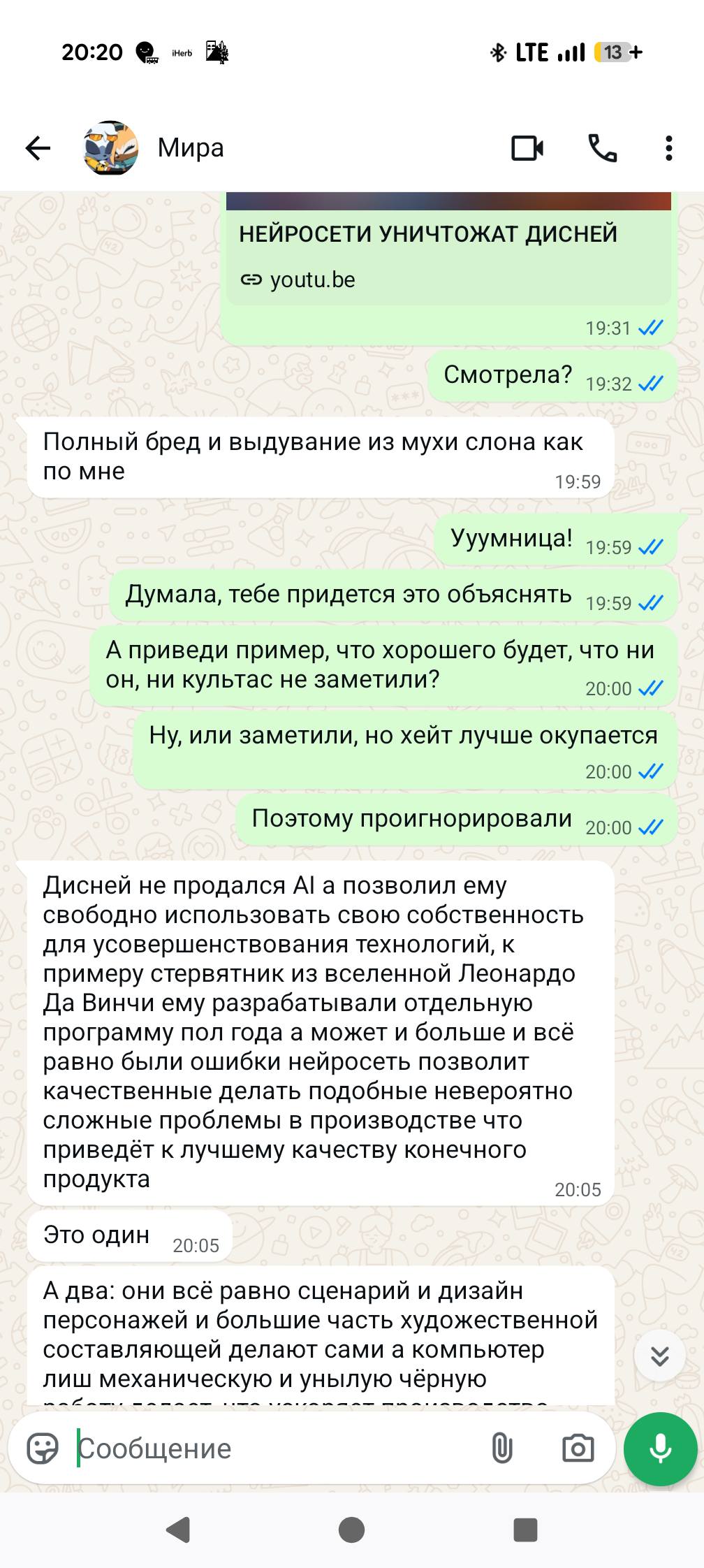 20:20 Herb * LTE •l 13 + Мира НЕЙРОСЕТИ УНИЧТОЖАТ ДИСНЕЙ © youtu.be 19:31 V/ Смотрела? 19:32 ./ Полный бред и выдувание из мухи слона как по мне 19:59 Ууумница! 19:59 // Думала, тебе придется это объяснять 19:59 // А приведи пример, что хорошего будет, что ни он, ни культас не заметили? 20:00 V/ Ну, или заметили, но хейт лучше окупается 20:00 // Поэтому проигнорировали 20:00 // Дисней не продался Al а позволил ему свободно использовать свою собственность для усовершенствования технологий, к примеру стервятник из вселенной Леонардо Да Винчи ему разрабатывали отдельную программу пол года а может и больше и всё равно были ошибки нейросеть позволит качественные делать подобные невероятно сложные проблемы в производстве что приведёт к лучшему качеству конечного продукта 20:05 Это один 20:05 А два: они всё равно сценарий и дизайн персонажей и большие часть художественной составляющей делают сами а компьютер лиш механическую и унылую чёрную " • Кообщение U ↓