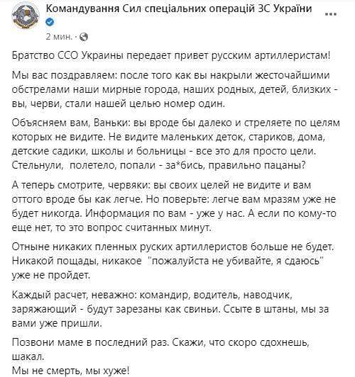 Командування Сил спеціальних операцій ЗС України 2 мин. • © Братство ССО Украины передает привет русским артиллеристам! Мы вас поздравляем: после того как вы накрыли жесточайшими обстрелами наши мирные города, наших родных, детей, близких - вы, черви, стали нашей целью номер один. Объясняем вам, Ваньки: вы вроде бы далеко и стреляете по целям которых не видите. Не видите маленьких деток, стариков, дома, детские садики, школы и больницы - все это для просто цели. Стельнули, полетело, попали - за*бись, правильно пацаны? А теперь смотрите, червяки: вы своих целей не видите и вам оттого вроде бы как легче. Но поверьте: легче вам мразям уже не будет никогда. Информация по вам - уже у нас. А если по кому-то еще нет, то это вопрос считанных минут. Отныне никаких пленных руских артиллеристов больше не будет. Никакой пощады, никакое "пожалуйста не убивайте, я сдаюсь" уже не пройдет. Каждый расчет, неважно: командир, водитель, наводчик, заряжающий - будут зарезаны как свиньи. Ссыте в штаны, мы за вами уже пришли. Позвони маме в последний раз. Скажи, что скоро сдохнешь, шакал. Мы не смерть, мы хуже!