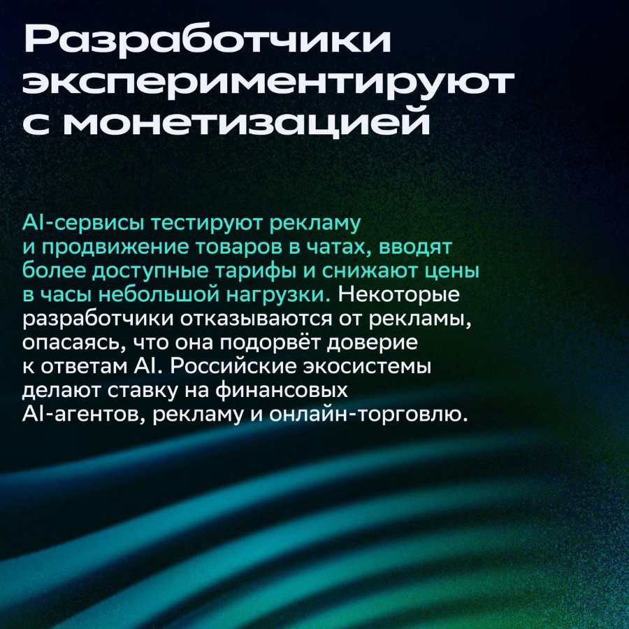азработчики экспериментируют с монетизацией Al-сервисы тестируют рекламу и продвижение товаров в чатах, вводят более доступные тарифы и снижают цены в часы небольшой нагрузки. Некоторые разработчики отказываются от рекламы, опасаясь, что она подорвёт доверие к ответам AI. Российские экосистемы делают ставку на финансовых АІ-агентов, рекламу и онлайн-торговлю.