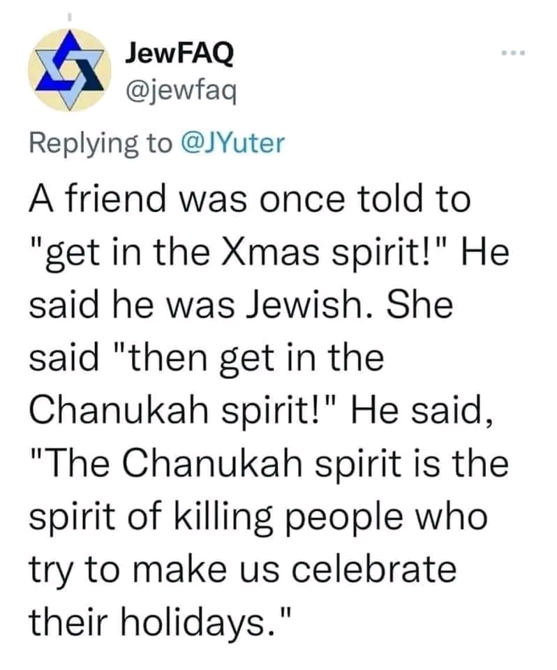 Jew FAQ @jewfaq Replying to @JYuter A friend was once told to "get in the Xmas spirit!" He said he was Jewish. She said "then get in the Chanukah spirit!" He said, "The Chanukah spirit is the spirit of killing people who try to make us celebrate their holidays."