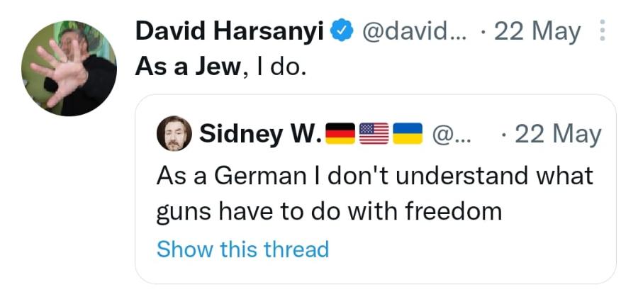 David Harsanyi & @david... • 22 May : As a Jew, I do. Sidney W. @... • 22 May As a German I don't understand what guns have to do with freedom Show this thread