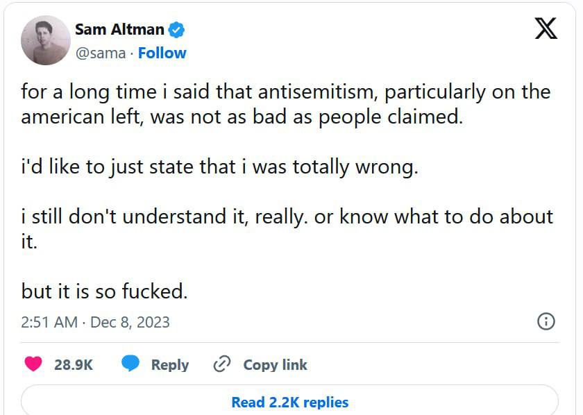 Sam Altman & @sama • Follow for a long time i said that antisemitism, particularly on the american left, was not as bad as people claimed. i'd like to just state that i was totally wrong. i still don't understand it, really. or know what to do about it. but it is so fucked. 2:51 AM • Dec 8, 2023 28.9K Reply C Copy link Read 2.2K replies