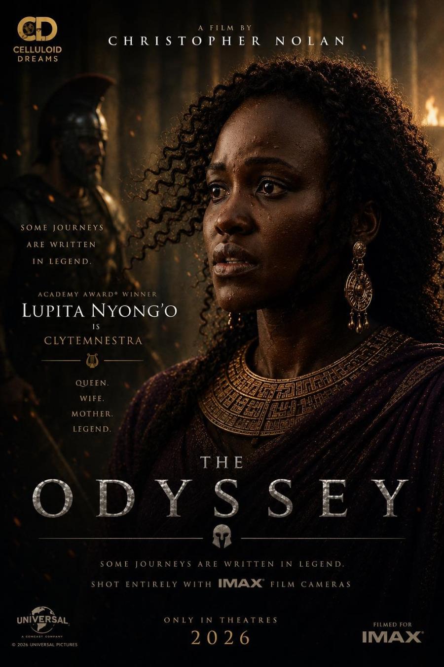 A FILM BY CHRISTOPHER NOLAN CELLULOID DREAMS SOME JOURNEYS ARE WRITTEN IN LEGEND. ACADEMY AWARD® WINNER LUPITA NYONG'O IS CLYTEMNESTRA QUEEN. WIFE. MOTHER. LEGEND. THE ODYSSEY SOME JOURNEYS ARE WRITTEN IN LEGEND. SHOT ENTIRELY WITH IMAX FILM CAMERAS UNİVERSAL © 2026 UNIVERSAL PICTURES ONLY IN THEATRES 2026 FILMED FOR IMAX