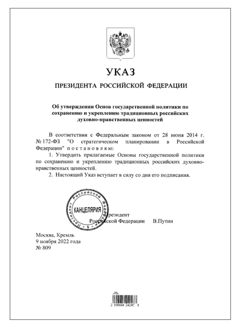 УКАЗ ПРЕЗИДЕНТА РОССИЙСКОЙ ФЕДЕРАЦИИ Об утверждении Основ государственной политики по сохранению и укреплению традиционных российских духовно-нравственных ценностей В соответствии с Федеральным законом от 28 июня 2014 г. Nº 172-Ф3 "О стратегическом планировании в Российской Федерации" постановляю: 1. Утвердить прилагаемые Основы государственной политики по сохранению и укреплению традиционных российских духовно- нравственных ценностей. 2. Настоящий У каз вступает в силу со дня его подписания. ССиЙскОЙ КАНЦЕЛЯРИЯ = резидент Ротінской Федерации * 5 В.Путин Москва, Кремль 9 ноября 2022 года Nº 809