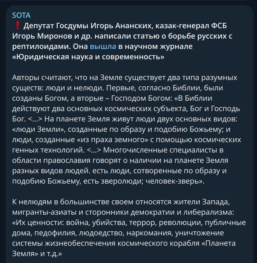 SOTA . Депутат Госдумы Игорь Ананских, казак-генерал ФСБ Игорь Миронов и др. написали статью о борьбе русских с рептилоидами. Она вышла в научном журнале «Юридическая наука и современность» Авторы считают, что на Земле существует два типа разумных существ: люди и нелюди. Первые, согласно Библии, были созданы Богом, а вторые - Господом Богом: «В Библии действуют два основных космических субъекта, Бог и Господь Бог. <...» На планете Земля живут люди двух основных видов: «люди Земли», созданные по образу и подобию Божьему; и люди, созданные «из праха земного» с помощью космических генных технологий. ‹...› Многочисленные специалисты в области православия говорят о наличии на планете Земля разных видов людей. есть люди, сотворенные по образу и подобию Божьему, есть зверолюди; человек-зверь». К нелюдям в большинстве своем относятся жители Запада, мигранты-азиаты и сторонники демократии и либерализма: «Их ценности: война, убийства, террор, революции, публичные дома, педофилия, людоедство, наркомания, уничтожение системы жизнеобеспечения космического корабля «Планета Земля» и т.Д.»