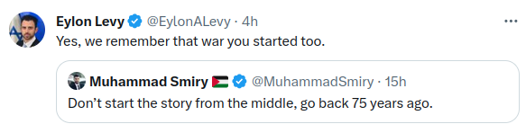 Eylon Levy • @EylonALevy - 4h Yes, we remember that war you started too. Muhammad Smiry E © @MuhammadSmiry • 15h Don't start the story from the middle, go back 75 years ago. ...