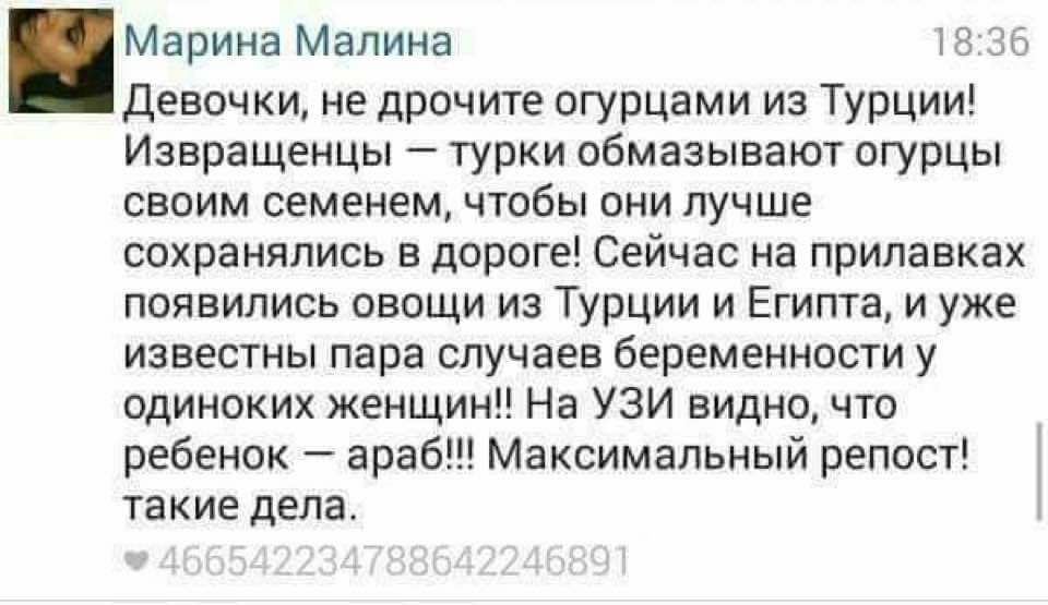 Марина Малина 18:36 Девочки, не дрочите огурцами из Турции! Извращенцы - турки обмазывают огурцы своим семенем, чтобы они лучше сохранялись в дороге! Сейчас на прилавках появились овощи из Турции и Египта, и уже известны пара случаев беременности у одиноких женщин!! На УЗИ видно, что ребенок - араб!!! Максимальный репост! такие дела. • 466542234788642246891