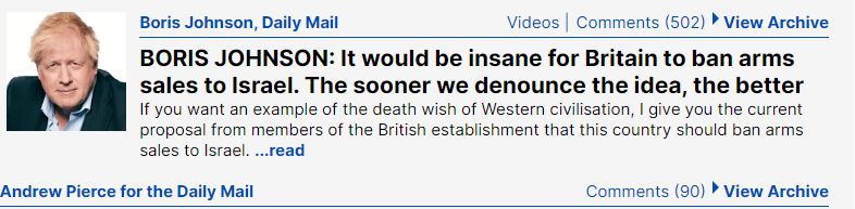 Boris Johnson, Daily Mail Videos Comments (502) • View Archive BORIS JOHNSON: It would be insane for Britain to ban arms sales to Israel. The sooner we denounce the idea, the better If you want an example of the death wish of Western civilisation, I give you the current proposal from members of the British establishment that this country should ban arms sales to Israel. ...read Andrew Pierce for the Daily Mail Comments (90) • View Archive