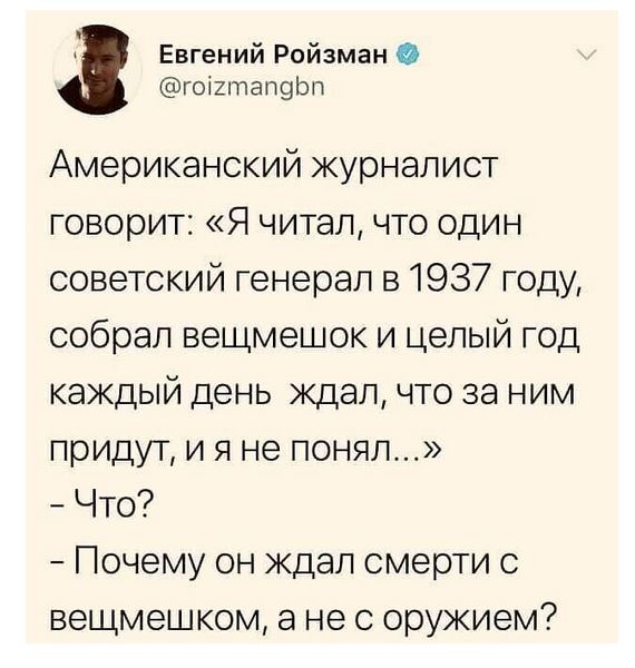 Евгений Ройзман @roizmangbn Американский журналист говорит: «Я читал, что один советский генерал в 1937 году, собрал вещмешок и целый год каждый день ждал, что за ним придут, и я не понял...» - Что? - Почему он ждал смерти с вещмешком, а не с оружием?