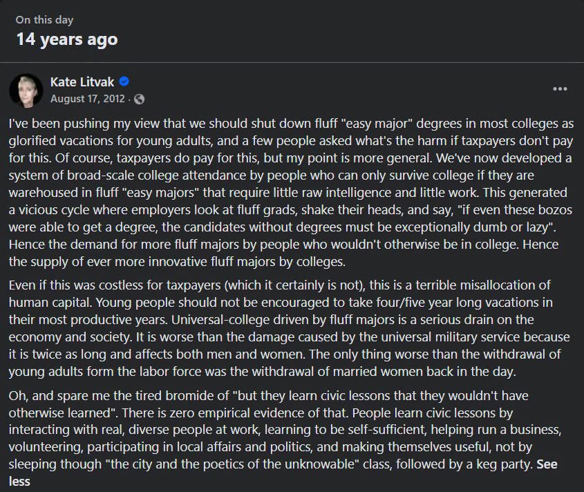 On this day 14 years ago Kate Litvak © ••. August 17, 2012 • 0 I've been pushing my view that we should shut down fluff "easy major" degrees in most colleges as glorified vacations for young adults, and a few people asked what's the harm if taxpayers don't pay for this. Of course, taxpayers do pay for this, but my point is more general. We've now developed a system of broad-scale college attendance by people who can only survive college if they are warehoused in fluff "easy majors" that require little raw intelligence and little work. This generated a vicious cycle where employers look at fluff grads, shake their heads, and say, if even these bozos were able to get a degree, the candidates without degrees must be exceptionally dumb or lazy". Hence the demand for more fluff majors by people who wouldn't otherwise be in college. Hence the supply of ever more innovative fluff majors by colleges. Even if this was costless for taxpayers (which it certainly is not), this is a terrible misallocation of human capital. Young people should not be encouraged to take four/five year long vacations in their most productive years. Universal-college driven by fluff majors is a serious drain on the economy and society. It is worse than the damage caused by the universal military service because it is twice as long and affects both men and women. The only thing worse than the withdrawal of young adults form the labor force was the withdrawal of married women back in the day. Oh, and spare me the tired bromide of "but they learn civic lessons that they wouldn't have otherwise learned". There is zero empirical evidence of that. People learn civic lessons by interacting with real, diverse people at work, learning to be self-sufficient, helping run a business, volunteering, participating in local affairs and politics, and making themselves useful, not by sleeping though "the city and the poetics of the unknowable" class, followed by a keg party. See less