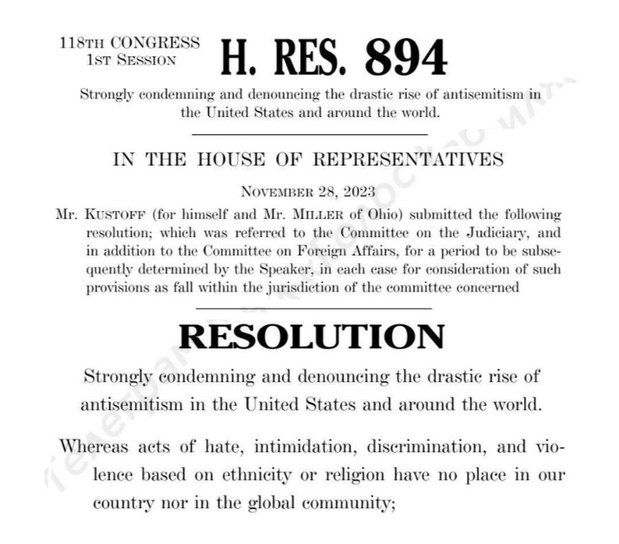 118TH CONGRESS IST SESSION H. RES. 894 Strongly condemning and denouneing the drastie rise of antisemitism in the United States and around the world. IN THE HOUSE OF REPRESENTATIVES NOVEMBER 28, 2023 Mr. KuSTOFF (for himself and Mr. MiLLER of Ohio) submitted the following resolution; which was referred to the Committee on the Judiciary, and in addition to the Committee on Foreign Affairs, for a period to be subse- quently determined by the Speaker, in each ease for consideration of such provisions as fall within the jurisdiction of the committee concerned RESOLUTION Strongly condemning and denouneing the drastic rise of antisemitism in the United States and around the world. Whereas acts of hate, intimidation, discrimination, and vio- lence based on ethnicity or religion have no place in our country nor in the global community;