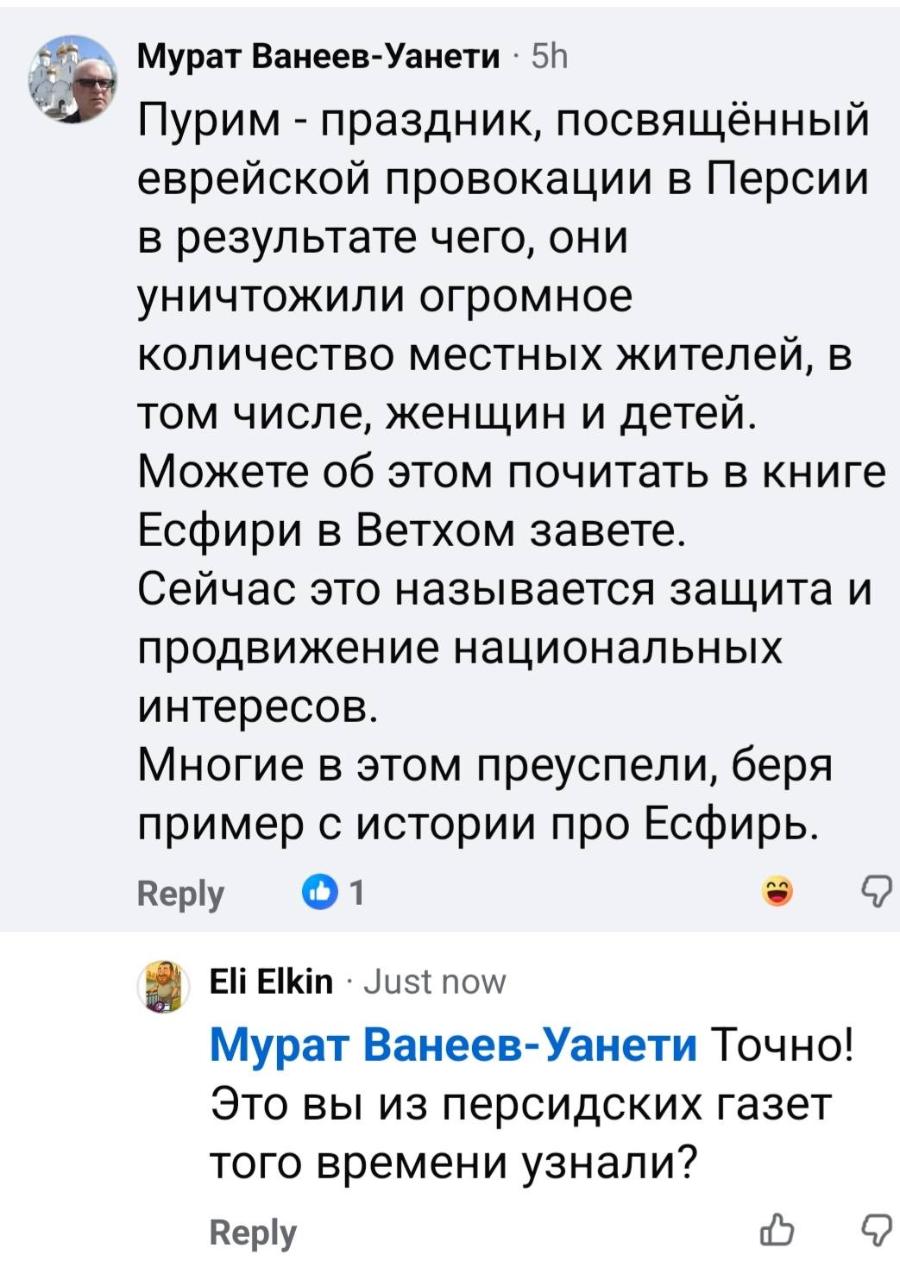 Мурат Ванеев-Уанети • 5h Пурим - праздник, посвящённый еврейской провокации в Персии в результате чего, они уничтожили огромное количество местных жителей, в том числе, женщин и детей. Можете об этом почитать в книге Есфири в Ветхом завете. Сейчас это называется защита и продвижение национальных интересов. Многие в этом преуспели, беря пример с истории про Есфирь. Reply • 1 Eli Elkin• Just now Мурат Ванеев-Уанети Точно! Это вы из персидских газет того времени узнали? Reply