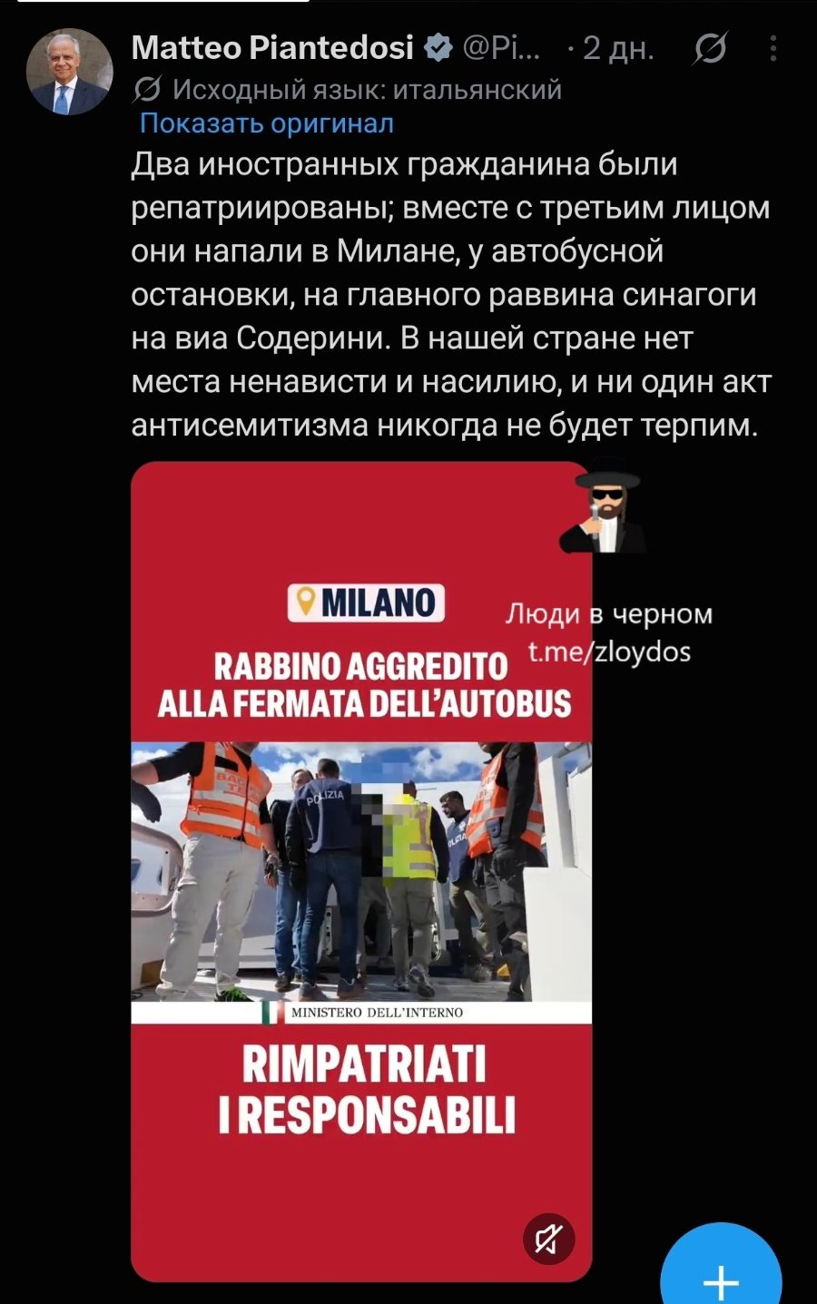 Matteo Piantedosi • @Рі… • 2 дн. • Исходный язык: итальянский Показать оригинал Два иностранных гражданина были репатриированы; вместе с третьим лицом они напали в Милане, у автобусной остановки, на главного раввина синагоги на виа Содерини. В нашей стране нет места ненависти и насилию, и ни один акт антисемитизма никогда не будет терпим. MILANO Люди в черном t.me/zloydos RABBINO AGGREDITO ALLA FERMATA DELL'AUTOBUS LIZIA MINISTERO DELL'INTERNO RIMPATRIATI I RESPONSABILI