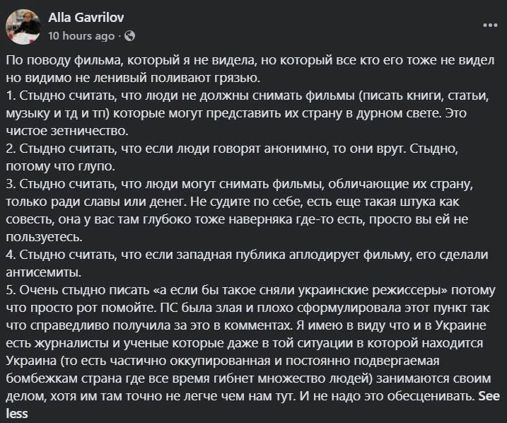 Alla Gavrilov ... 10 hours ago • 6 По поводу фильма, который я не видела, но который все кто его тоже не видел но видимо не ленивый поливают грязью. 1. Стодо считать, то люди не долосниат филькист книги, статьи музыку и тд и тп) которые могут представить их страну в дурном свете. Это чистое зетничество. 2. Стыдно считать, что если люди говорят анонимно, то они врут. Стыдно, потому что глупо. 3. Стыдно считать, что люди могут снимать фильмы, обличающие их страну, только ради славы или денег. Не судите по себе, есть еще такая штука как совесть, она у вас там глубоко тоже наверняка где-то есть, просто вы ей не пользуетесь. 4. Стыдно считать, что если западная публика аплодирует фильму, его сделали антисемиты. 5. Очень стыдно писать «а если бы такое сняли украинские режиссеры» потому что просто рот помойте. ПС была злая и плохо сформулировала этот пункт так что справедливо получила за это в комментах. Я имею в виду что и в Украине есть журналисты и ученые которые даже в той ситуации в которой находится Украина (то есть частично оккупированная и постоянно подвергаемая бомбежкам страна где все время гибнет множество людей) занимаются своим делом, хотя им там точно не легче чем нам тут. И не надо это обесценивать. See less