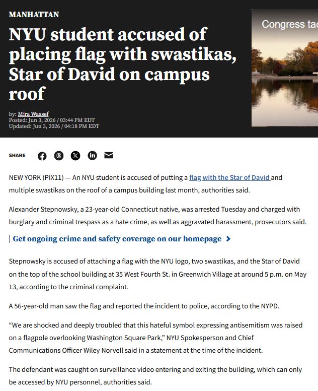 MANHATTAN NYU student accused of placing flag with swastikas, Star of David on campus roof by: Mira Wassef Posted: Jun 3, 2026 / 03:44 PM EDT Updated: Jun 3, 2026 / 04:18 PM EDT Congress ta SHARE NEW YORK (PIX11) -AnNYU student is accused of putting a flag with the Star of David and multiple swastikas on the roof of a campus building last month, authorities said. Alexander Stepnowsky, a 23-year-old Connecticut native, was arrested Tuesday and charged with burglary and criminal trespass as a hate crime, as well as aggravated harassment, prosecutors said. | Get ongoing crime and safety coverage on our homepage > Stepnowsky is accused of attaching a flag with the NYU logo, two swastikas, and the Star of David on the top of the school building at 35 West Fourth St. in Greenwich Village at around 5 p.m. on May 13, according to the criminal complaint. A 56-year-old man saw the flag and reported the incident to police, according to the NYPD. "We are shocked and deeply troubled that this hateful symbol expressing antisemitism was raised on a flagpole overlooking Washington Square Park," NYU Spokesperson and Chief Communications Officer Wiley Novell said in a statement at the time of the incident. The defendant was caught on surveillance video entering and exiting the building, which can only be accessed by NYU personnel, authorities said.