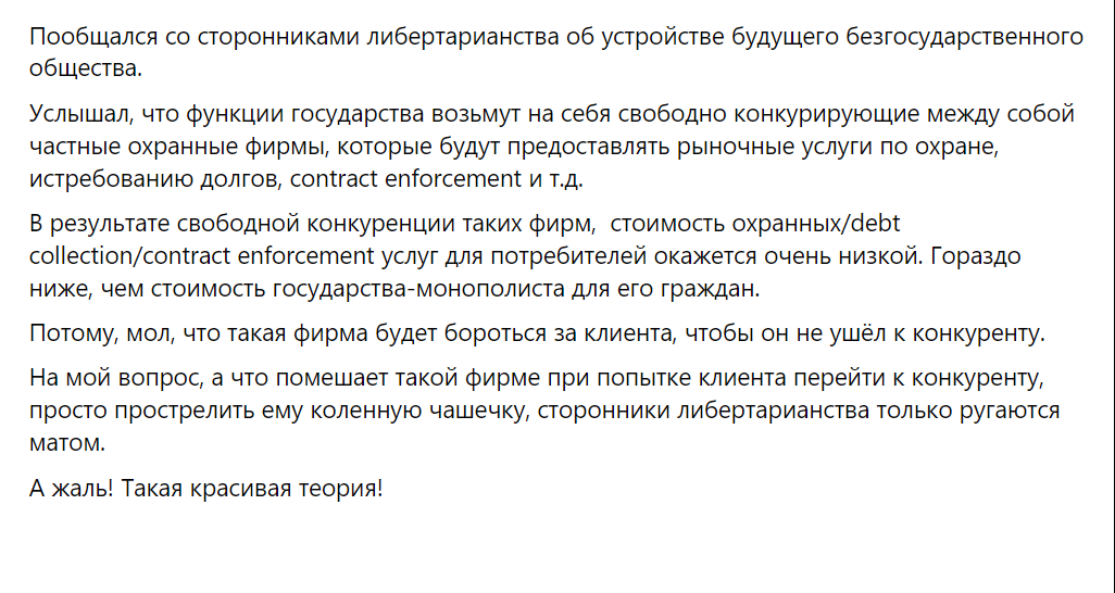 Пообщался со сторонниками либертарианства об устройстве будущего безгосударственного общества. Услышал, что функции государства возьмут на себя свободно конкурирующие между собой частные охранные фирмы, которые будут предоставлять рыночные услуги по охране, истребованию долгов, contract enforcement и т.д. В результате свободной конкуренции таких фирм, стоимость охранных/debt collection/contract enforcement услуг для потребителей окажется очень низкой. Гораздо ниже, чем стоимость государства-монополиста для его граждан. Потому, мол, что такая фирма будет бороться за клиента, чтобы он не ушёл к конкуренту. На мой вопрос, а что помешает такой фирме при попытке клиента перейти к конкуренту, просто прострелить ему коленную чашечку, сторонники либертарианства только ругаются матом. А жаль! Такая красивая теория!