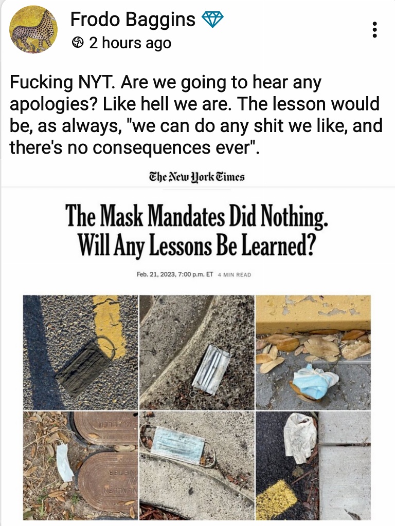 Frodo Baggins + © 2 hours ago Fucking NYT. Are we going to hear any apologies? Like hell we are. The lesson would be, as always, "we can do any shit we like, and there's no consequences ever". The New Work Times The Mask Mandates Did Nothing. Will Any Lessons Be Learned? Feb. 21, 2023, 7:00 p.m. ET 4 MIN READ