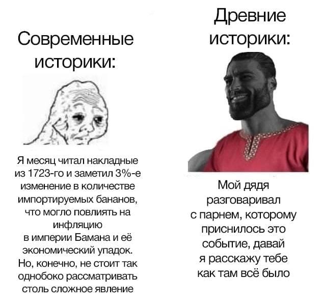 Современные историки: Я месяц читал накладные из 1723-го и заметил 3%-е изменение в количестве импортируемых бананов, что могло повлиять на инфляцию в империи Бамана и её экономический упадок. Но, конечно, не стоит так однобоко рассматривать столь сложное явление Древние историки: Мой дядя разговаривал с парнем, которому приснилось это событие, давай я расскажу тебе как там все было