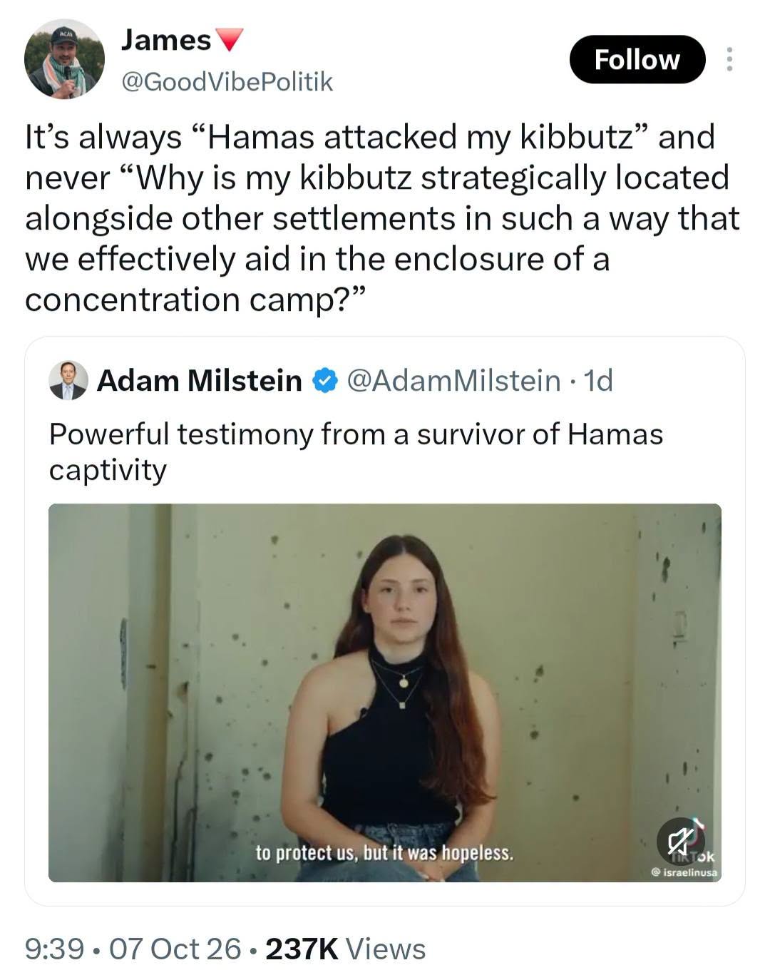 James Follow @GoodVibePolitik It's always "Hamas attacked my kibbutz" and never "Why is my kibbutz strategically located alongside other settlements in such a way that we effectively aid in the enclosure of a concentration camp?" Adam Milstein • @AdamMilstein • 1d Powerful testimony from a survivor of Hamas captivity to protect us, but it was hopeless. @ israelinusa 9:39 • 07 Oct 26 • 237K Views
