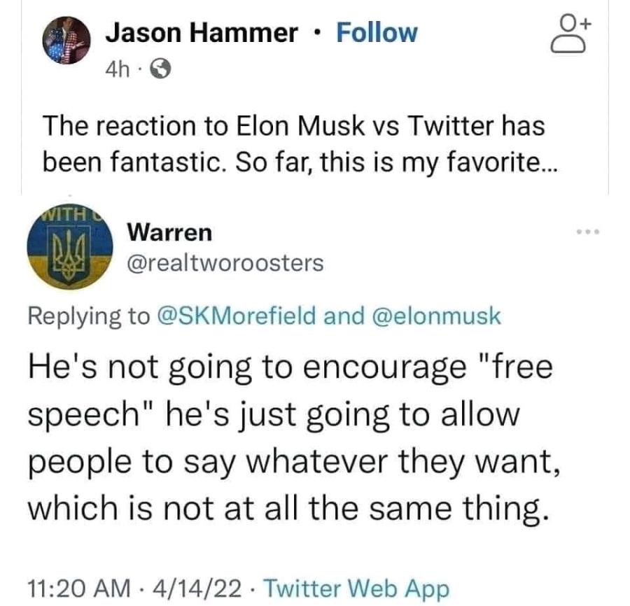 Jason Hammer • Follow 4h • The reaction to Elon Musk vs Twitter has been fantastic. So far, this is my favorite... Warren @realtworoosters Replying to @SKMorefield and @elonmusk He's not going to encourage "free speech" he's just going to allow people to say whatever they want, which is not at all the same thing. 11:20 AM • 4/14/22 • Twitter Web App +
