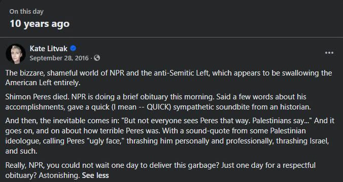 On this day 10 years ago Kate Litvak September 28, 2016 • G The bizzare, shameful world of NPR and the anti-Semitic Left, which appears to be swallowing the American Left entirely. Shimon Peres died. NPR is doing a brief obituary this morning. Said a few words about his accomplishments, gave a quick (I mean -- QUICK) sympathetic soundbite from an historian. And then, the inevitable comes in: "But not everyone sees Peres that way. Palestinians say..." And it goes on, and on about how terrible Peres was, With a sound-quote from some Palestinian ideologue, calling Peres "ugly face," thrashing him personally and professionally, thrashing Israel, and such. Really, NPR, you could not wait one day to deliver this garbage? Just one day for a respectful obituary? Astonishing. See less