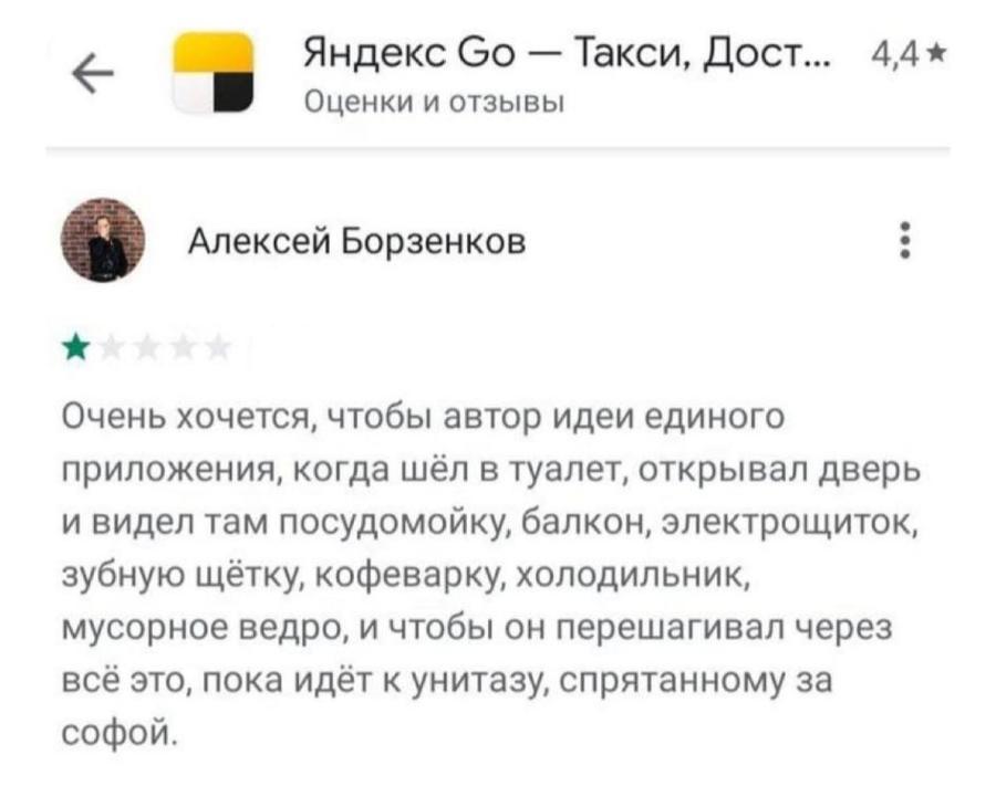 Яндекс Go — Такси, Дост.. 4,4 * Оценки и отзывы Алексей Борзенков * Очень хочется, чтобы автор идеи единого приложения, когда шёл в туалет, открывал дверь и видел там посудомойку, балкон, электрощиток, зубную щётку, кофеварку, холодильник, мусорное ведро, и чтобы он перешагивал через всё это, пока идёт к унитазу, спрятанному за софой.