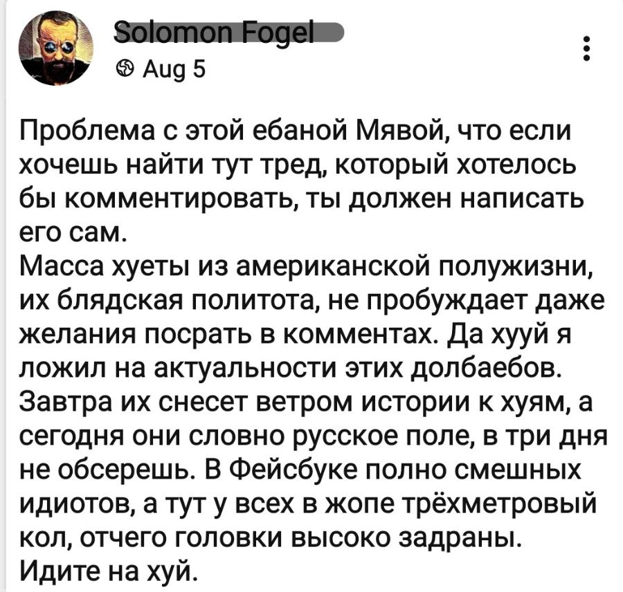 Solomon Fogel @ Aug 5 Проблема с этой ебаной Мявой, что если хочешь найти тут тред, который хотелось бы комментировать, ты должен написать его сам. Масса хуеты из американской полужизни, их блядская политота, не пробуждает даже желания посрать в комментах. Да хууй я ложил на актуальности этих долбаебов. Завтра их снесет ветром истории к хуям, а сегодня они словно русское поле, в три дня не обсерешь. В Фейсбуке полно смешных идиотов, а тут у всех в жопе трёхметровый кол, отчего головки высоко задраны. Идите на хуй.