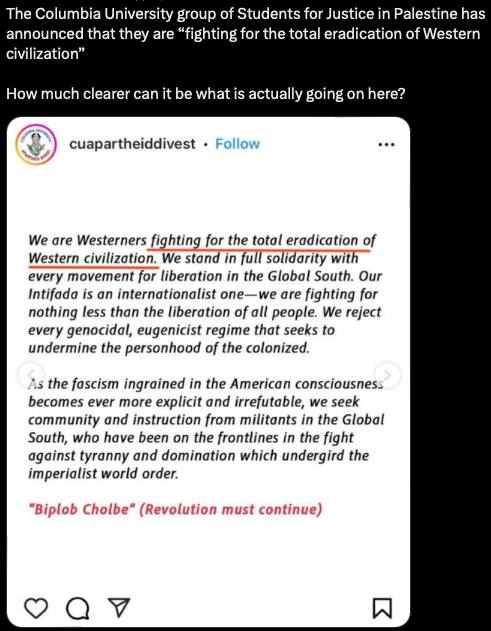 The Columbia University group of Students for Justice in Palestine has announced that they are "fighting for the total eradication of Western civilization" How much clearer can it be what is actually going on here? cuapartheiddivest • Follow We are Westerners fighting for the total eradication of Western civilization. We stand in full solidarity with every movement for liberation in the Global South. Our Intifada is an internationalist one-we are fighting for nothing less than the liberation of all people. We reject every genocidal, eugenicist regime that seeks to undermine the personhood of the colonized. As the fascism ingrained in the American consciousness becomes ever more explicit and irrefutable, we seek community and instruction from militants in the Global South, who have been on the frontlines in the fight against tyranny and domination which undergird the imperialist world order. "Biplob Cholbe" (Revolution must continue) Q 7