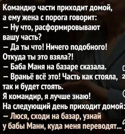 Командир части приходит домой, а ему жена с порога говорит: - Ну что, расформировывают вашу часть? - Да ты что! Ничего подобного! Откуда ты это взяла?! - Баба Маня на базаре сказала. - Враньё всё это! Часть как стояла, 2 так и будет стоять. Я командир, я лучше знаю! На следующий день приходит домой: - Люся, сходи на базар, узнай у бабы Мани, куда меня переводят...