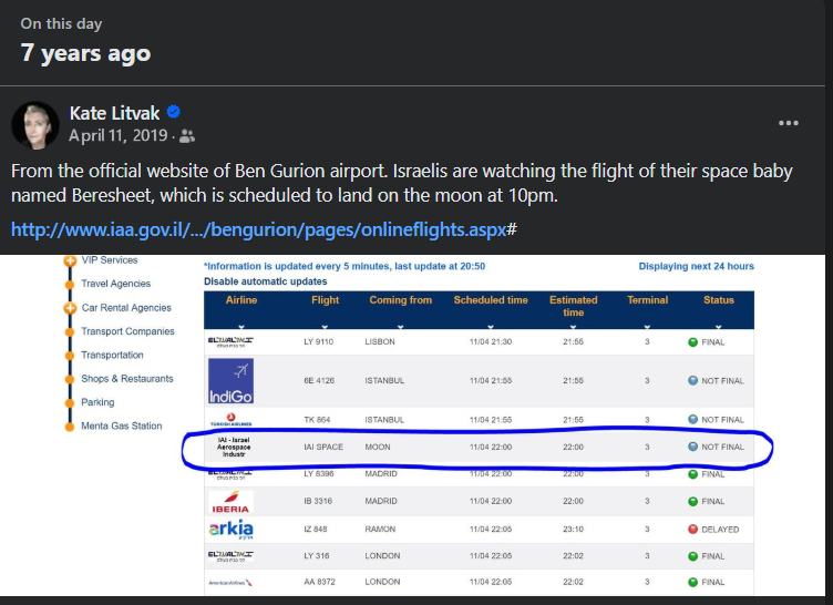 On this day 7 years ago Kate Litvak O April 11, 2019 • 2 ••. From the official website of Ben Gurion airport. Israelis are watching the flight of their space baby named Beresheet, which is scheduled to land on the moon at 10pm. http://www.iaa.gov.il/../bengurion/pages/onlineflights.aspx# VIP Services Travel Agencies *Information is updated every 5 minutes, last update at 20:50 Disable automatic updates Displaying next 24 hours Car men Acencies Transport Companies Transportation snoos a hestaurants Parking Menta Gas Station Airline Flight Coming from Scheduled time Estimated time Terminal Status BLAME LY 9110 LISBON 11/04 21:30 21:56 • FINAL IndiGo GE 4126 11/04 21:58 21:00 © NOT FINAL TK 864 ISTANBUL 11/04 21:65 21:55 © NOT FINAL IAI SPACE 07204U • NOT FINAL LY 8396 FINAL IBERIA 22:00 FINAL arkia 12 848 RAMON 11/04 22:05 23:10 © DELAYED LY 316 11/04 22.05 22:02 • FINAL AA 8372 LONDON 11/04 22.05 22:02 • FINAL