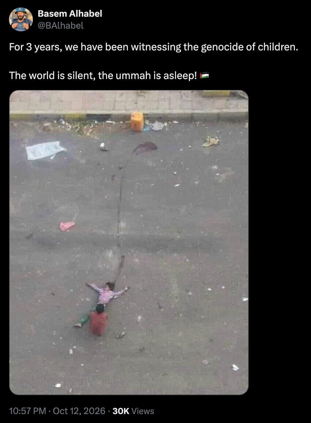 Basem Alhabel @BAlhabel For 3 years, we have been witnessing the genocide of children. The world is silent, the ummah is asleep! 10:57 PM • Oct 12, 2026 • 30K Views