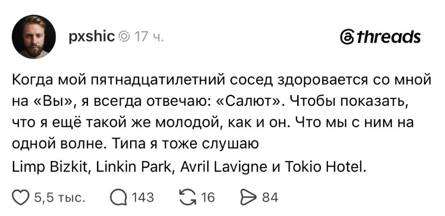 pxshic o 17 ч. @threads Когда мой пятнадцатилетний сосед здоровается со мной на «Вы», я всегда отвечаю: «Салют». Чтобы показать, что я ещё такой же молодой, как и он. Что мы с ним на одной волне. Типа я тоже слушаю Limp Bizkit, Linkin Park, Avril Lavigne u Tokio Hotel. О 5,5 тыс. Q 143 G16 Đ 84