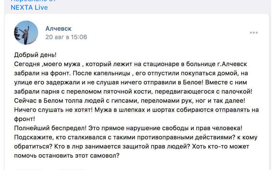NEXT Live Алчевск 20 авг в 15:06 Добрый день! Сегодня ,моего мужа , который лежит на стационаре в больнице г.Алчевск забрали на фронт. После капельницы, его отпустили покупаться домой, на улице его задержали и не слушая ничего отправили в Белое! Вместе с ним забрали парня с переломом пяточной кости, передвигающегося с палочкой! Сейчас в Белом толпа людей с гипсами, переломами рук, ног и так далее! Ничего слушать не хотят! Мужа в шлепках и шортах собираются отправлять на фронт! Полнейший беспредел! Это прямое нарушение свободы и прав человека! Подскажите, кто сталкивался с такими противоправными действиями? к кому обратиться? Кто в лнр занимается защитой прав людей? Хоть кто-то может помочь остановить этот самовол?