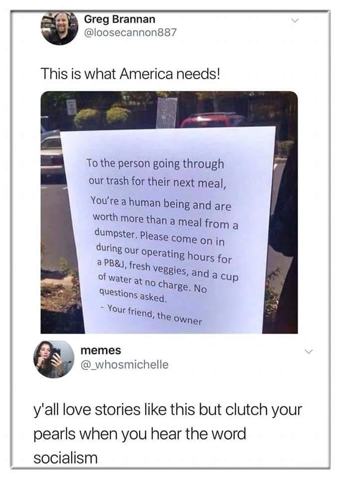 Greg Brannan @loosecannon887 This is what America needs! To the person going through our trash for their next meal, You're a human being and are worth more than a meal from a dumpster. Please come on in during our operating hours for a PB&J, fresh veggies, and a cup of water at no charge. No questions asked. - Your friend, the owner memes @ whosmichelle y'all love stories like this but clutch your pearls when you hear the word socialism