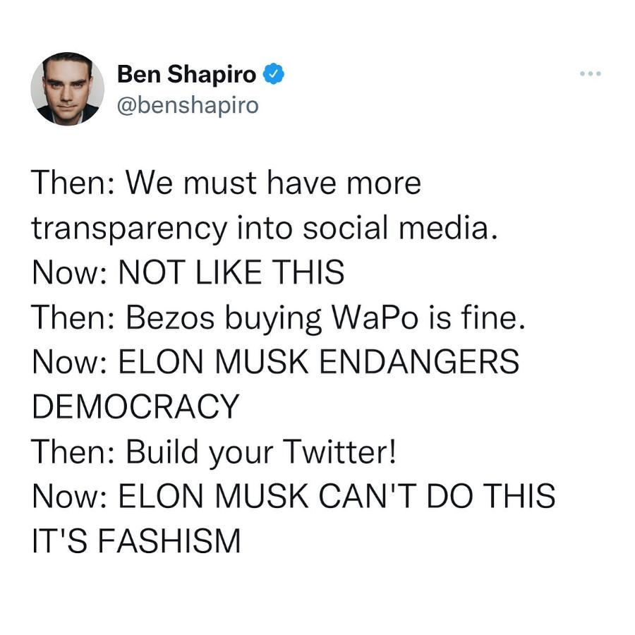 Ben Shapiro & @benshapiro Then: We must have more transparency into social media. Now: NOT LIKE THIS Then: Bezos buying WaPo is fine. Now: ELON MUSK ENDANGERS DEMOCRACY Then: Build your Twitter! Now: ELON MUSK CAN'T DO THIS IT'S FASHISM